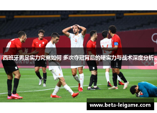 西班牙男足实力究竟如何 多次夺冠背后的硬实力与战术深度分析