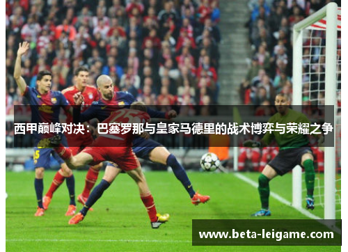 西甲巅峰对决：巴塞罗那与皇家马德里的战术博弈与荣耀之争