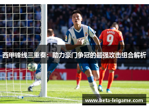 西甲锋线三重奏：助力豪门争冠的最强攻击组合解析