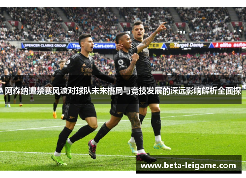 阿森纳遭禁赛风波对球队未来格局与竞技发展的深远影响解析全面探